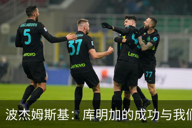 波杰姆斯基：库明加的成功与我们无关，能为他找到理想球队感到欣慰